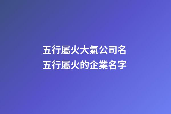 五行屬火大氣公司名 五行屬火的企業名字-第1張-公司起名-玄機派
